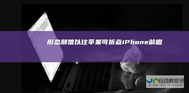 形态颠覆以往！苹果可折叠iPhone前瞻